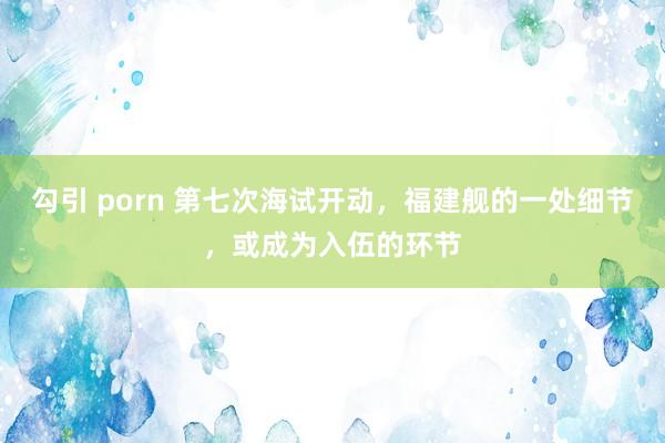 勾引 porn 第七次海试开动，福建舰的一处细节，或成为入伍的环节