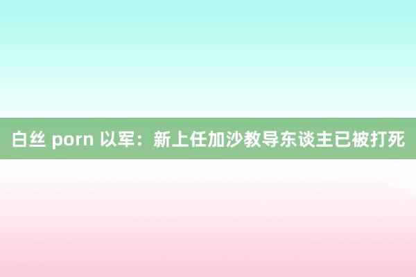 白丝 porn 以军：新上任加沙教导东谈主已被打死