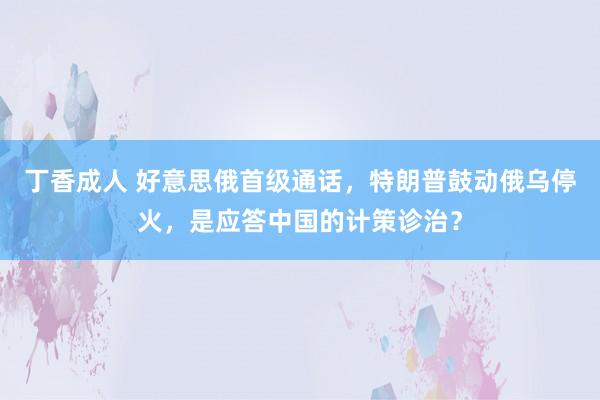 丁香成人 好意思俄首级通话，特朗普鼓动俄乌停火，是应答中国的计策诊治？