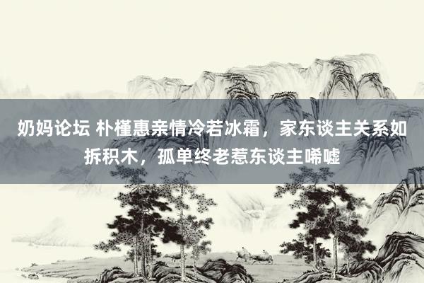 奶妈论坛 朴槿惠亲情冷若冰霜，家东谈主关系如拆积木，孤单终老惹东谈主唏嘘