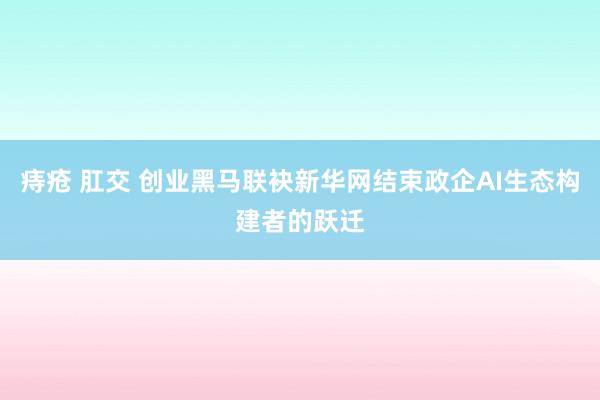 痔疮 肛交 创业黑马联袂新华网结束政企AI生态构建者的跃迁