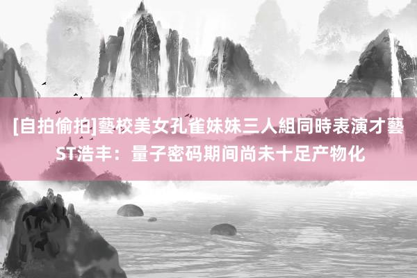 [自拍偷拍]藝校美女孔雀妹妹三人組同時表演才藝 ST浩丰：量子密码期间尚未十足产物化
