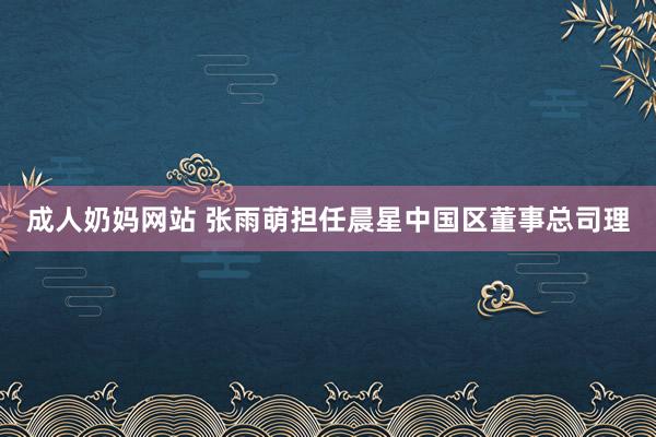 成人奶妈网站 张雨萌担任晨星中国区董事总司理