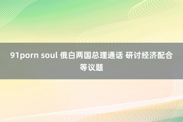91porn soul 俄白两国总理通话 研讨经济配合等议题