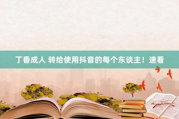 丁香成人 转给使用抖音的每个东谈主！速看