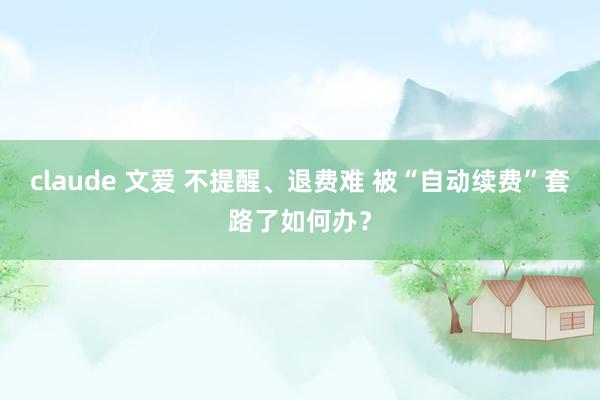claude 文爱 不提醒、退费难 被“自动续费”套路了如何办？