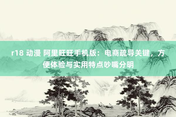 r18 动漫 阿里旺旺手机版：电商疏导关键，方便体验与实用特点吵嘴分明