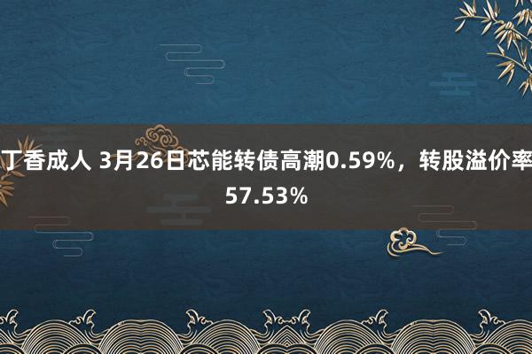 丁香成人 3月26日芯能转债高潮0.59%，转股溢价率57.53%