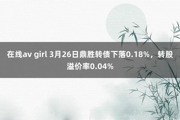 在线av girl 3月26日鼎胜转债下落0.18%，转股溢价率0.04%