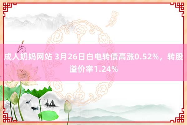 成人奶妈网站 3月26日白电转债高涨0.52%，转股溢价率1.24%