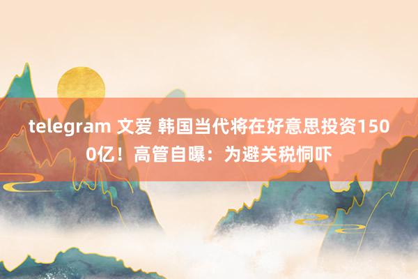 telegram 文爱 韩国当代将在好意思投资1500亿！高管自曝：为避关税恫吓