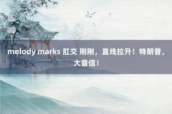 melody marks 肛交 刚刚，直线拉升！特朗普，大音信！