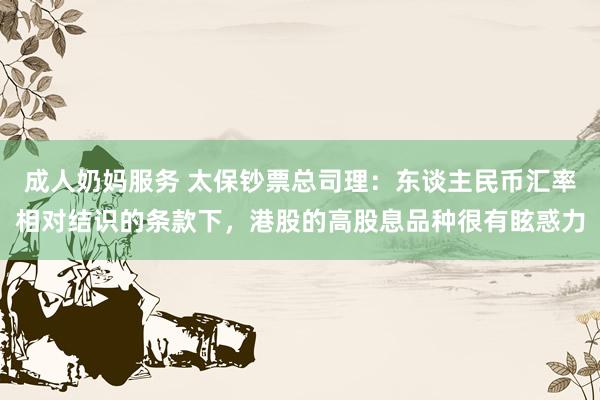 成人奶妈服务 太保钞票总司理：东谈主民币汇率相对结识的条款下，港股的高股息品种很有眩惑力