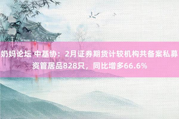 奶妈论坛 中基协：2月证券期货计较机构共备案私募资管居品828只，同比增多66.6%