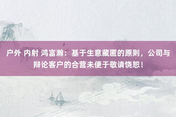 户外 内射 鸿富瀚：基于生意藏匿的原则，公司与辩论客户的合营未便于敬请饶恕！