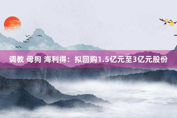 调教 母狗 海利得：拟回购1.5亿元至3亿元股份