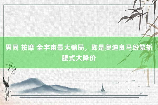 男同 按摩 全宇宙最大骗局，即是奥迪良马纷繁斩腰式大降价