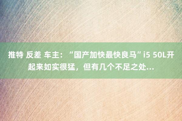 推特 反差 车主：“国产加快最快良马”i5 50L开起来如实很猛，但有几个不足之处...