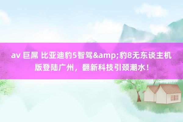 av 巨屌 比亚迪豹5智驾&豹8无东谈主机版登陆广州，翻新科技引颈潮水！