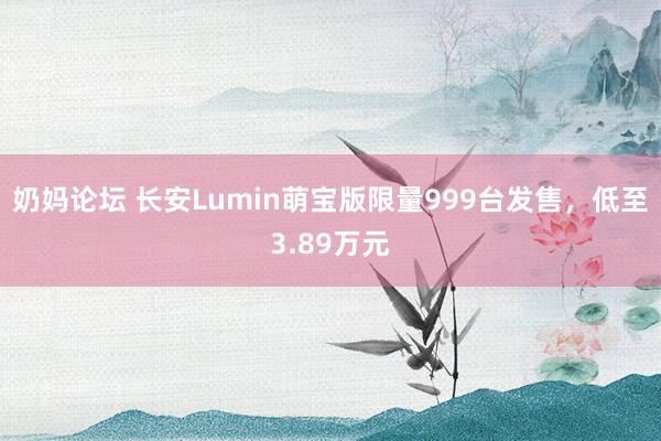 奶妈论坛 长安Lumin萌宝版限量999台发售，低至3.89万元