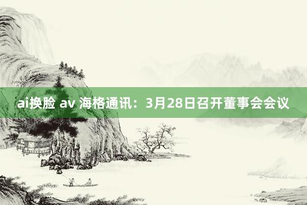 ai换脸 av 海格通讯：3月28日召开董事会会议