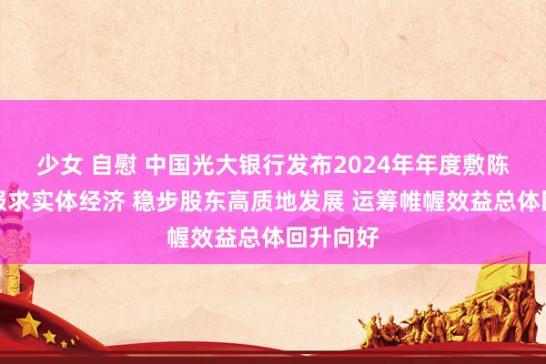 少女 自慰 中国光大银行发布2024年年度敷陈：塌实服求实体经济 稳步股东高质地发展 运筹帷幄效益总体回升向好
