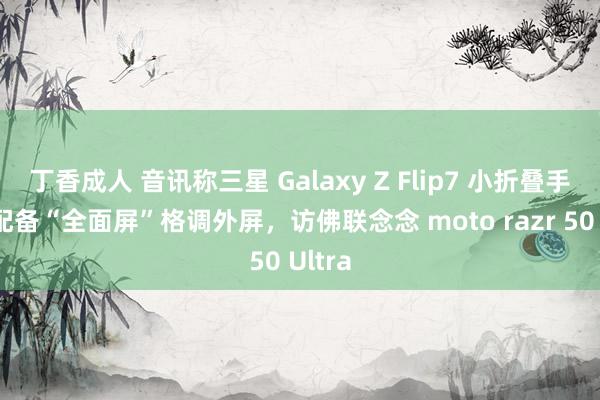 丁香成人 音讯称三星 Galaxy Z Flip7 小折叠手机将配备“全面屏”格调外屏，访佛联念念 moto razr 50 Ultra
