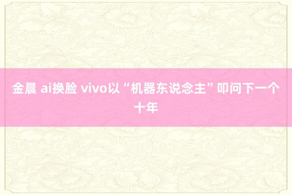 金晨 ai换脸 vivo以“机器东说念主”叩问下一个十年