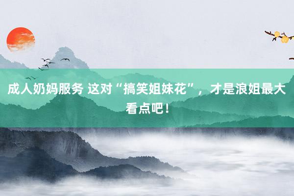 成人奶妈服务 这对“搞笑姐妹花”，才是浪姐最大看点吧！