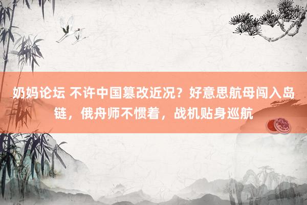 奶妈论坛 不许中国篡改近况？好意思航母闯入岛链，俄舟师不惯着，战机贴身巡航