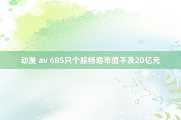 动漫 av 685只个股畅通市值不及20亿元