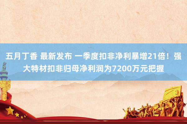 五月丁香 最新发布 一季度扣非净利暴增21倍！强大特材扣非归母净利润为7200万元把握