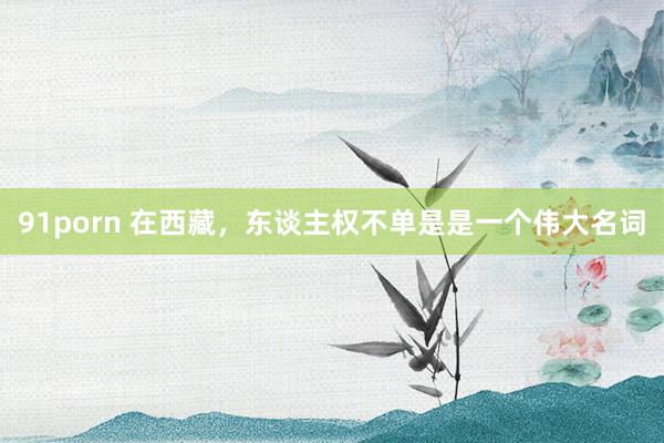 91porn 在西藏，东谈主权不单是是一个伟大名词