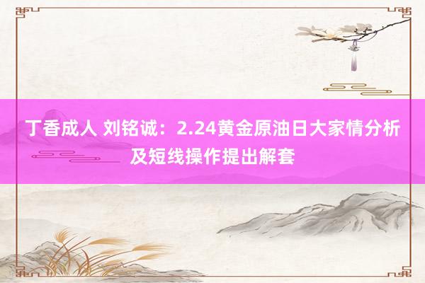 丁香成人 刘铭诚：2.24黄金原油日大家情分析及短线操作提出解套