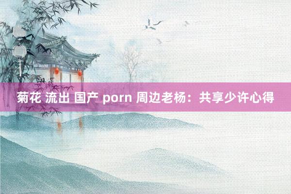 菊花 流出 国产 porn 周边老杨：共享少许心得