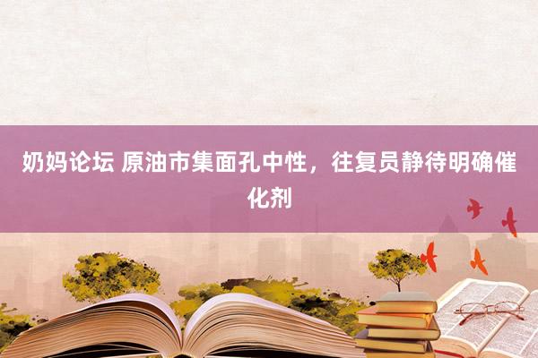 奶妈论坛 原油市集面孔中性，往复员静待明确催化剂