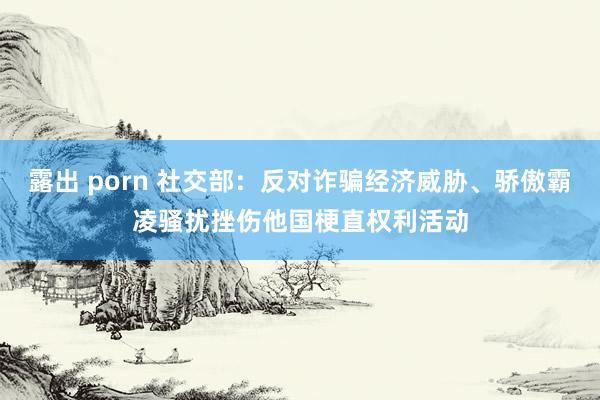 露出 porn 社交部：反对诈骗经济威胁、骄傲霸凌骚扰挫伤他国梗直权利活动