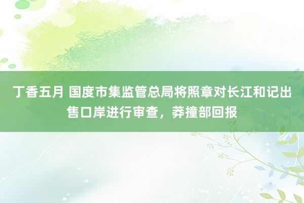 丁香五月 国度市集监管总局将照章对长江和记出售口岸进行审查，莽撞部回报