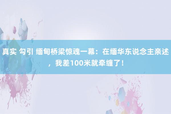 真实 勾引 缅甸桥梁惊魂一幕：在缅华东说念主亲述，我差100米就牵缠了！