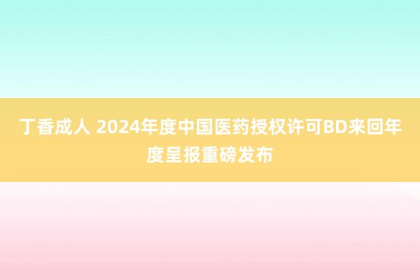 丁香成人 2024年度中国医药授权许可BD来回年度呈报重磅发布