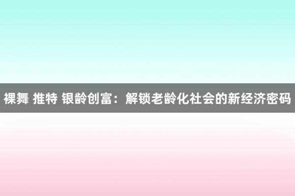 裸舞 推特 银龄创富：解锁老龄化社会的新经济密码