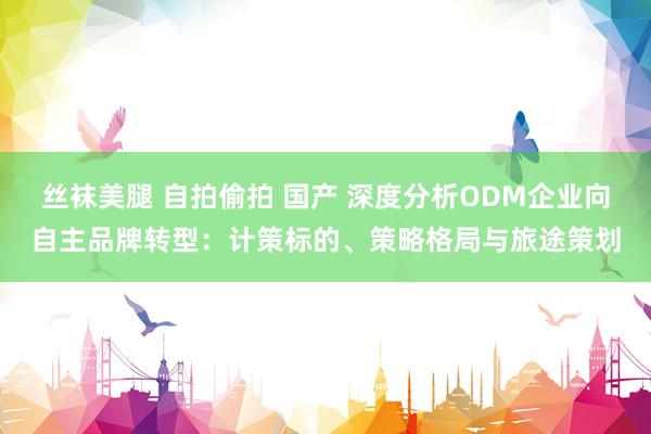 丝袜美腿 自拍偷拍 国产 深度分析ODM企业向自主品牌转型：计策标的、策略格局与旅途策划