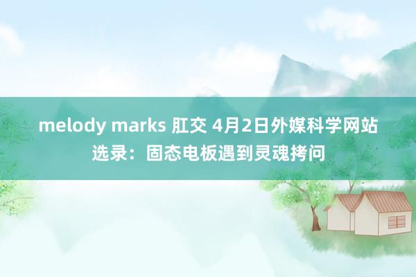 melody marks 肛交 4月2日外媒科学网站选录：固态电板遇到灵魂拷问