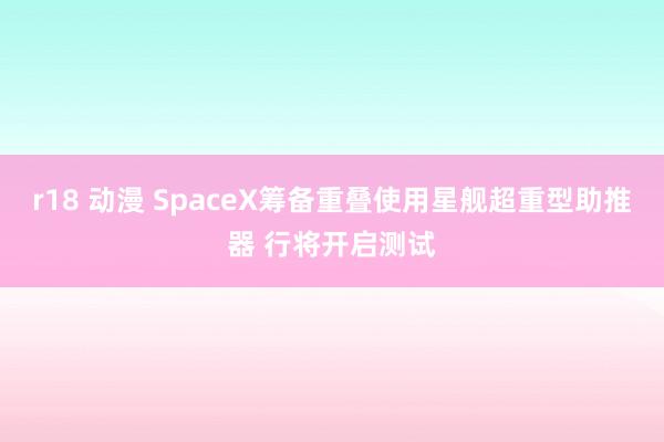 r18 动漫 SpaceX筹备重叠使用星舰超重型助推器 行将开启测试