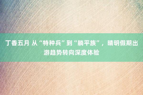 丁香五月 从“特种兵”到“躺平族”，晴明假期出游趋势转向深度体验