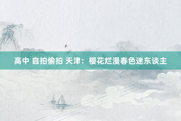 高中 自拍偷拍 天津：樱花烂漫春色迷东谈主