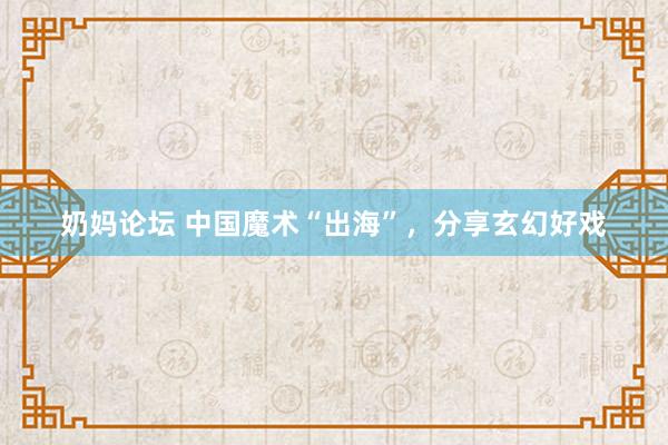 奶妈论坛 中国魔术“出海”，分享玄幻好戏