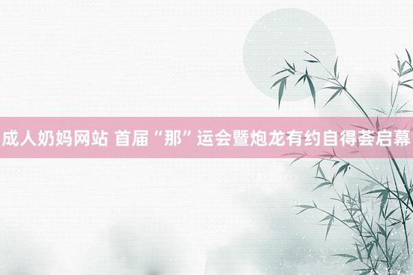 成人奶妈网站 首届“那”运会暨炮龙有约自得荟启幕
