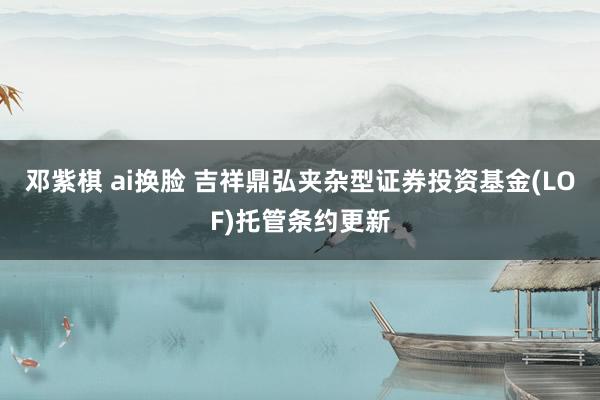 邓紫棋 ai换脸 吉祥鼎弘夹杂型证券投资基金(LOF)托管条约更新