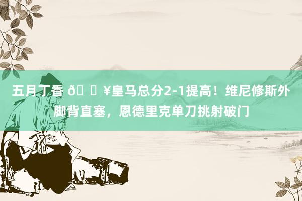 五月丁香 🔥皇马总分2-1提高！维尼修斯外脚背直塞，恩德里克单刀挑射破门